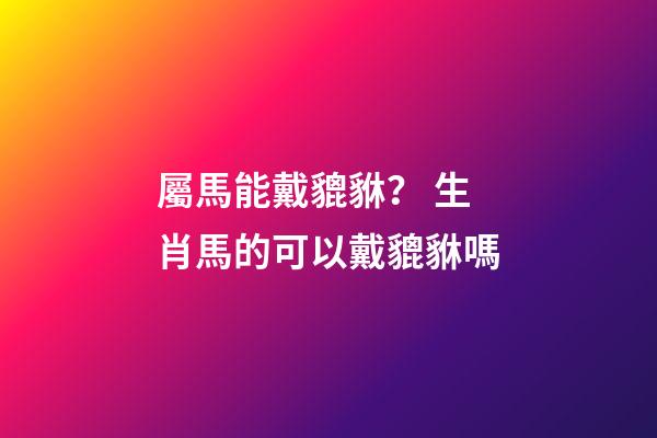 屬馬能戴貔貅？ 生肖馬的可以戴貔貅嗎-第1張-觀點-玄機派